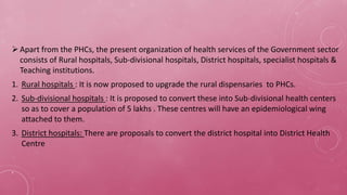 Apart from the PHCs, the present organization of health services of the Government sector
consists of Rural hospitals, Sub-divisional hospitals, District hospitals, specialist hospitals &
Teaching institutions.
1. Rural hospitals : It is now proposed to upgrade the rural dispensaries to PHCs.
2. Sub-divisional hospitals : It is proposed to convert these into Sub-divisional health centers
so as to cover a population of 5 lakhs . These centres will have an epidemiological wing
attached to them.
3. District hospitals: There are proposals to convert the district hospital into District Health
Centre
,
 