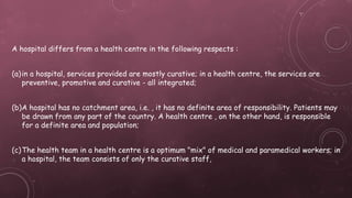 A hospital differs from a health centre in the following respects :
(a)in a hospital, services provided are mostly curative; in a health centre, the services are
preventive, promotive and curative - all integrated;
(b)A hospital has no catchment area, i.e. , it has no definite area of responsibility. Patients may
be drawn from any part of the country. A health centre , on the other hand, is responsible
for a definite area and population;
(c)The health team in a health centre is a optimum "mix" of medical and paramedical workers; in
a hospital, the team consists of only the curative staff,
 