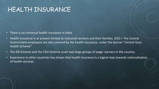 HEALTH INSURANCE
• There is no Universal health insurance in India.
• Health insurance is at present limited to industrial workers and their families. [ESI] + The Central
Government employees are also covered by the health insurance, under the banner "Central Govt.
Health Scheme“
• The ESI Scheme and the CGH Scheme cover two large groups of wage -earners in the country.
• Experience in other countries has shown that health insurance is a logical step towards nationalization
of health services.
 