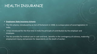HEALTH INSURANCE
 Employees State Insurance Scheme
• The ESI scheme, introduced by an Act of Parliament in 1948, is a unique piece of social legislation in
India.
• It has introduced for the first time in India the principle of contribution by the employer and
employee.
• The Act provides for medical care in cash and kind , benefits in the contingency of sickness, maternity,
employment injury, and pension for dependents on the death of worker .
 