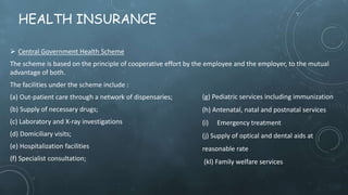 HEALTH INSURANCE
 Central Government Health Scheme
The scheme is based on the principle of cooperative effort by the employee and the employer, to the mutual
advantage of both.
The facilities under the scheme include :
(a) Out-patient care through a network of dispensaries;
(b) Supply of necessary drugs;
(c) Laboratory and X-ray investigations
(d) Domiciliary visits;
(e) Hospitalization facilities
(f) Specialist consultation;
(g) Pediatric services including immunization
(h) Antenatal, natal and postnatal services
(i) Emergency treatment
(j) Supply of optical and dental aids at
reasonable rate
(kl) Family welfare services
 