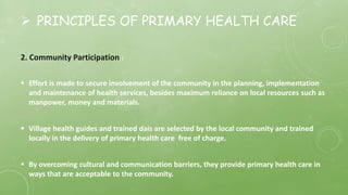  PRINCIPLES OF PRIMARY HEALTH CARE
2. Community Participation :
 Effort is made to secure involvement of the community in the planning, implementation
and maintenance of health services, besides maximum reliance on local resources such as
manpower, money and materials.
 Village health guides and trained dais are selected by the local community and trained
locally in the delivery of primary health care free of charge.
 By overcoming cultural and communication barriers, they provide primary health care in
ways that are acceptable to the community.
 