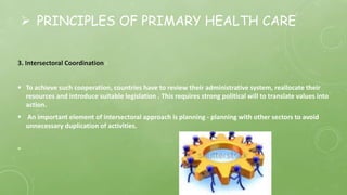  PRINCIPLES OF PRIMARY HEALTH CARE
3. Intersectoral Coordination :
 To achieve such cooperation, countries have to review their administrative system, reallocate their
resources and introduce suitable legislation . This requires strong political will to translate values into
action.
 An important element of intersectoral approach is planning - planning with other sectors to avoid
unnecessary duplication of activities.
"
 