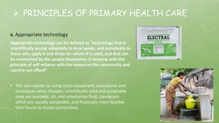  PRINCIPLES OF PRIMARY HEALTH CARE
4. Appropriate technology :
Appropriate technology can be defined as "technology that is
scientifically sound, adaptable to local needs, and acceptable to
those who apply it and those for whom it is used, and that can
be maintained by the people themselves in keeping with the
principle of self reliance with the resources the community and
country can afford“
 This also applies to using costly equipment, procedures and
techniques when cheaper, scientifically valid and acceptable
ones are available, viz, oral rehydration fluid, standpipes
which are socially acceptable, and financially more feasible
than house-to-house connections,
 