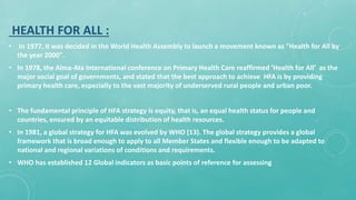 HEALTH FOR ALL :
• In 1977, it was decided in the World Health Assembly to launch a movement known as "Health for All by
the year 2000".
• In 1978, the Alma-Ata International conference on Primary Health Care reaffirmed ‘Health for All’ as the
major social goal of governments, and stated that the best approach to achieve HFA is by providing
primary health care, especially to the vast majority of underserved rural people and urban poor.
• The fundamental principle of HFA strategy is equity, that is, an equal health status for people and
countries, ensured by an equitable distribution of health resources.
• In 1981, a global strategy for HFA was evolved by WHO (13). The global strategy provides a global
framework that is broad enough to apply to all Member States and flexible enough to be adapted to
national and regional variations of conditions and requirements.
• WHO has established 12 Global indicators as basic points of reference for assessing
 