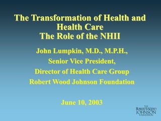 The Transformation of Health and
Health Care
The Role of the NHII
John Lumpkin, M.D., M.P.H.,
Senior Vice President,
Director of Health Care Group
Robert Wood Johnson Foundation
June 10, 2003
 