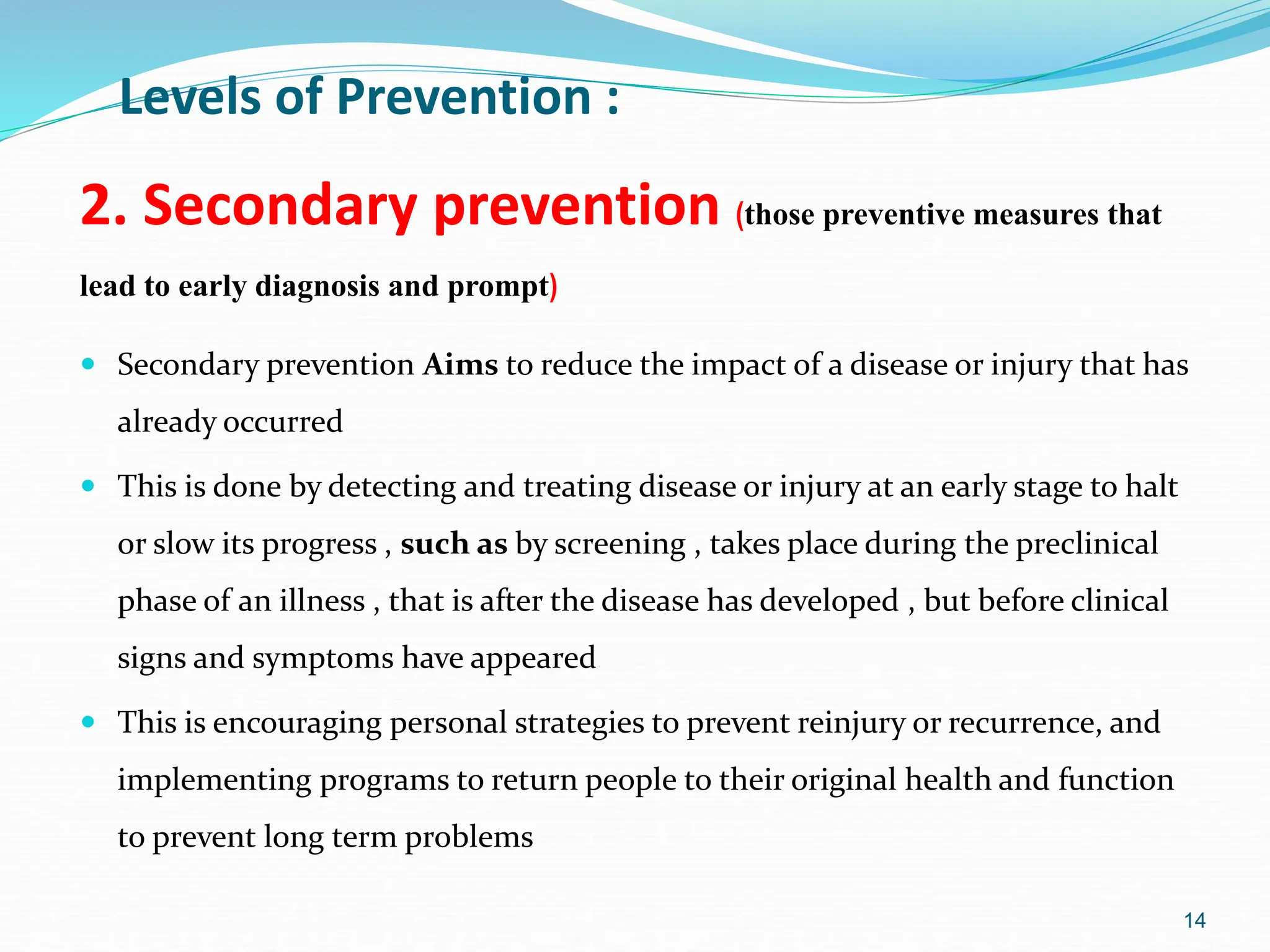 14
2. Secondary prevention (those preventive measures that
lead to early diagnosis and prompt)
 Secondary prevention Aims to reduce the impact of a disease or injury that has
already occurred
 This is done by detecting and treating disease or injury at an early stage to halt
or slow its progress , such as by screening , takes place during the preclinical
phase of an illness , that is after the disease has developed , but before clinical
signs and symptoms have appeared
 This is encouraging personal strategies to prevent reinjury or recurrence, and
implementing programs to return people to their original health and function
to prevent long term problems
Levels of Prevention :
 