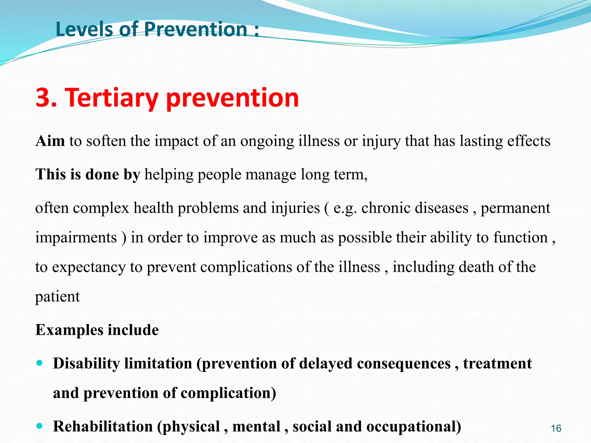 3. Tertiary prevention
Aim to soften the impact of an ongoing illness or injury that has lasting effects
This is done by helping people manage long term,
often complex health problems and injuries ( e.g. chronic diseases , permanent
impairments ) in order to improve as much as possible their ability to function ,
to expectancy to prevent complications of the illness , including death of the
patient
Examples include
 Disability limitation (prevention of delayed consequences , treatment
and prevention of complication)
 Rehabilitation (physical , mental , social and occupational) 16
Levels of Prevention :
 