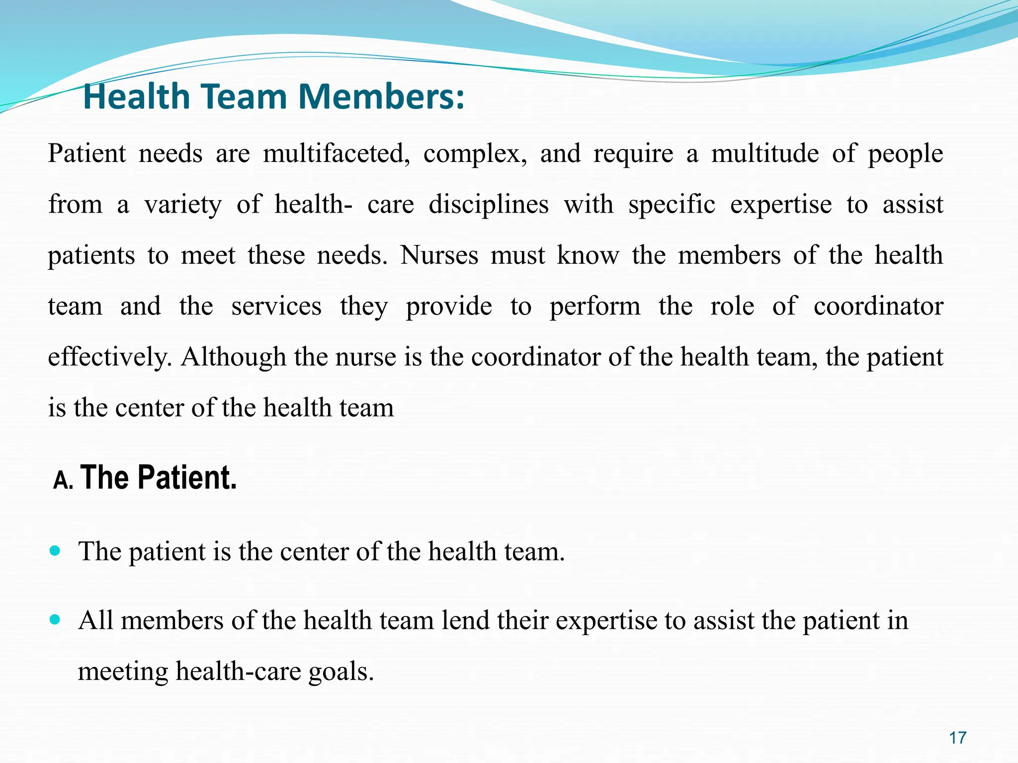 Health Team Members:
Patient needs are multifaceted, complex, and require a multitude of people
from a variety of health- care disciplines with specific expertise to assist
patients to meet these needs. Nurses must know the members of the health
team and the services they provide to perform the role of coordinator
effectively. Although the nurse is the coordinator of the health team, the patient
is the center of the health team
17
A. The Patient.
 The patient is the center of the health team.
 All members of the health team lend their expertise to assist the patient in
meeting health-care goals.
 