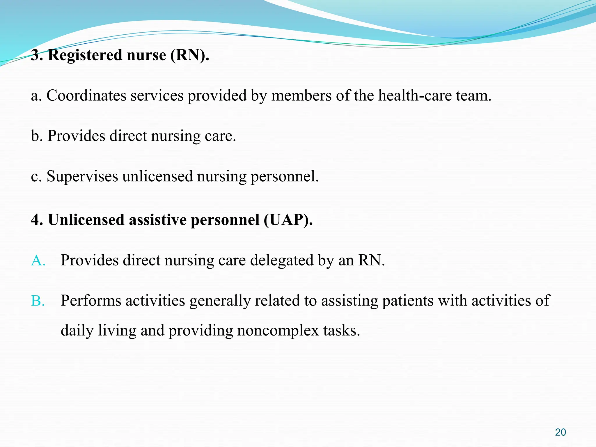 3. Registered nurse (RN).
a. Coordinates services provided by members of the health-care team.
b. Provides direct nursing care.
c. Supervises unlicensed nursing personnel.
20
4. Unlicensed assistive personnel (UAP).
A. Provides direct nursing care delegated by an RN.
B. Performs activities generally related to assisting patients with activities of
daily living and providing noncomplex tasks.
 
