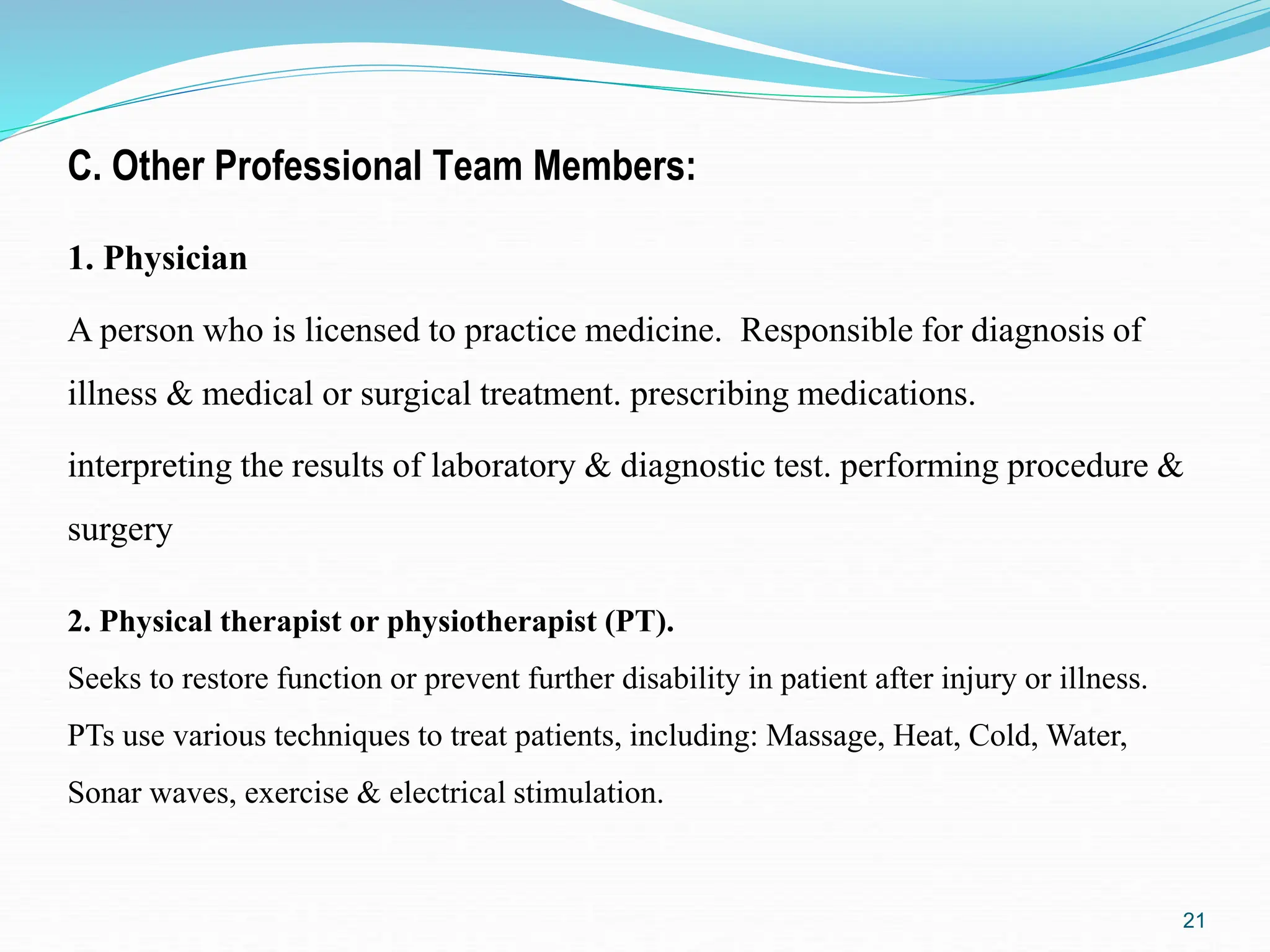 C. Other Professional Team Members:
1. Physician
A person who is licensed to practice medicine. Responsible for diagnosis of
illness & medical or surgical treatment. prescribing medications.
interpreting the results of laboratory & diagnostic test. performing procedure &
surgery
21
2. Physical therapist or physiotherapist (PT).
Seeks to restore function or prevent further disability in patient after injury or illness.
PTs use various techniques to treat patients, including: Massage, Heat, Cold, Water,
Sonar waves, exercise & electrical stimulation.
 