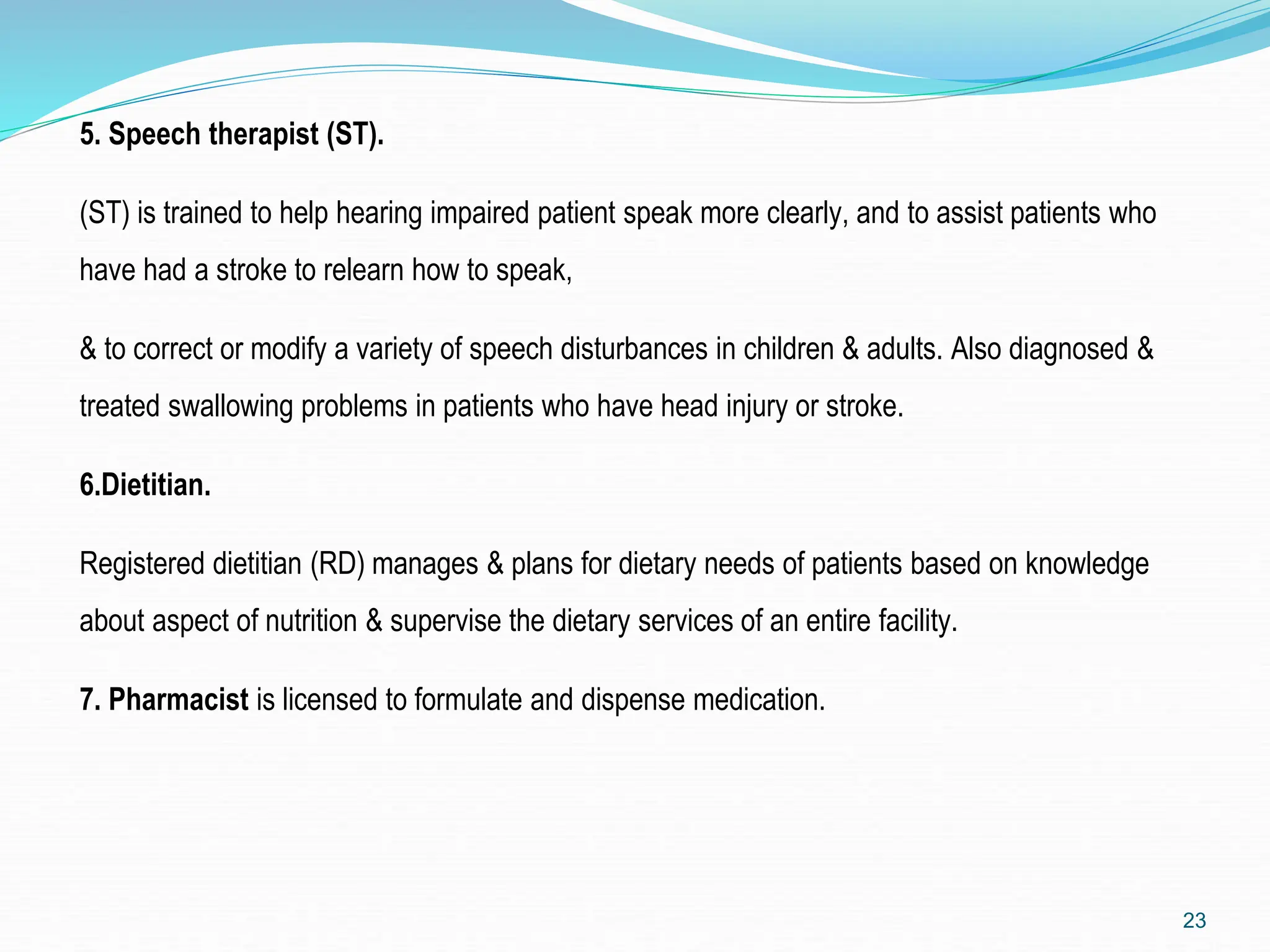 5. Speech therapist (ST).
(ST) is trained to help hearing impaired patient speak more clearly, and to assist patients who
have had a stroke to relearn how to speak,
& to correct or modify a variety of speech disturbances in children & adults. Also diagnosed &
treated swallowing problems in patients who have head injury or stroke.
6.Dietitian.
Registered dietitian (RD) manages & plans for dietary needs of patients based on knowledge
about aspect of nutrition & supervise the dietary services of an entire facility.
7. Pharmacist is licensed to formulate and dispense medication.
23
 