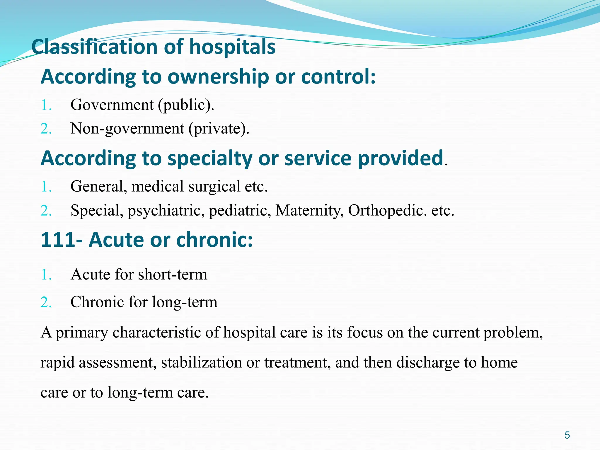 5
According to ownership or control:
1. Government (public).
2. Non-government (private).
According to specialty or service provided.
1. General, medical surgical etc.
2. Special, psychiatric, pediatric, Maternity, Orthopedic. etc.
111- Acute or chronic:
1. Acute for short-term
2. Chronic for long-term
A primary characteristic of hospital care is its focus on the current problem,
rapid assessment, stabilization or treatment, and then discharge to home
care or to long-term care.
Classification of hospitals
 