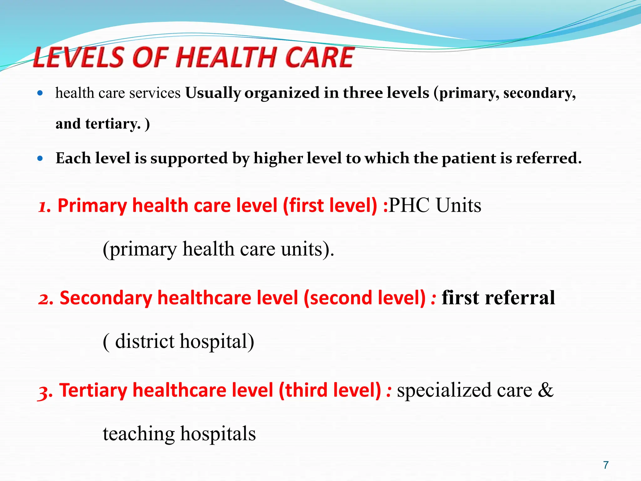 7
1. Primary health care level (first level) :PHC Units
(primary health care units).
2. Secondary healthcare level (second level) : first referral
( district hospital)
3. Tertiary healthcare level (third level) : specialized care &
teaching hospitals
 health care services Usually organized in three levels (primary, secondary,
and tertiary. )
 Each level is supported by higher level to which the patient is referred.
 