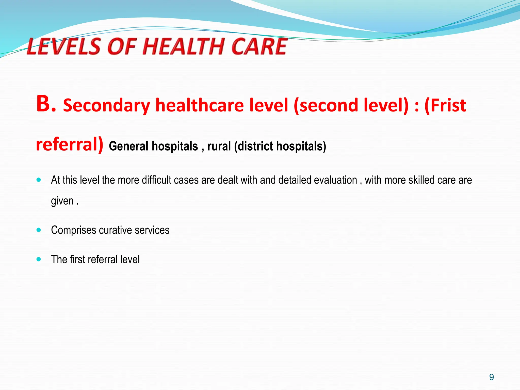B. Secondary healthcare level (second level) : (Frist
referral) General hospitals , rural (district hospitals)
 At this level the more difficult cases are dealt with and detailed evaluation , with more skilled care are
given .
 Comprises curative services
 The first referral level
9
 