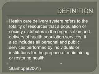 Health care delivery system refers to the
totality of resources that a population or
society distributes in the organisation and
delivery of health population services. It
also includes all personal and public
services performed by individuals or
institutions for the purpose of maintaining
or restoring health
 -
Stanhope(2001)
 