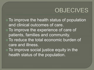 To improve the health status of population
and clinical outcomes of care.
To improve the experience of care of
patients, families and community.
To reduce the total economic burden of
care and illness.
To improve social justice equity in the
health status of the population.
 