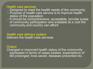 Health care services
 Designed to meet the health needs of the community
 Purpose of health care service is to improve health
status of the population
 It should be comprehensive, acceptable, provide scope
of community participation and available at a cost the
community and country can afford
Health care delivery system
Delivers the health care services
Output
Changed or improved health status of the community
expressed in terms of cases treated, expectations of
life prolonged, lives saved, diseases prevented etc.
 