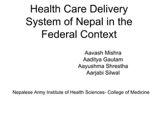 Health Care Delivery
System of Nepal in the
Federal Context
Aavash Mishra
Aaditya Gautam
Aayushma Shrestha
Aarjabi Silwal
Nepalese Army Institute of Health Sciences- College of Medicine
 