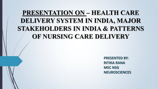 PRESENTATION ON – HEALTH CARE
DELIVERY SYSTEM IN INDIA, MAJOR
STAKEHOLDERS IN INDIA & PATTERNS
OF NURSING CARE DELIVERY
PRESENTED BY:
RITIKA RANA
MSC NSG
NEUROSCIENCES
 