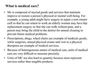 What is medical care?
• Mc is composed of myriad goods and services that maintain
improve or restore a person’s physical or mental well-being. For
example, a young adult might have surgery to repair a torn rotator
cuff so that he can return to work an elderly woman may have hip
replacement surgery so that she can walk without pain, and a
parent may bring the child to the dentist for annual cleaning to
prevent future medical problems.
• Prescriptions, drugs, wheel chairs are example of medicals goods,
while surgeries, annual physical exams and visit to a physical
therapists are example of medical services.
• Because of heterogeneous nature of medical care, units of medical
care are very difficult to measure precisely.
• Units of MC are also hard to quantity because most represent
services rather than tangible products.
 