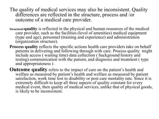 The quality of medical services may also be inconsistent. Quality
differences are reflected in the structure, process and /or
outcome of a medical care provider.
Structural quality is reflected in the physical and human resources of the medical
care provider, such as the facilities (level of amenities) medical equipment
(type and age), personnel (training and experience) and administration
(organization structure).
Process quality reflects the specific actions health care providers take on behalf
patients in delivering and following through with care. Process quality might
include access ( waiting time) data collection ( background history and
testing) communication with the patient, and diagnosis and treatment ( type
and appropriateness ) .
Outcome quality refers to the impact of care on the patient’s health and
welfare as measured by patient’s health and welfare as measured by patient
satisfaction, work time lost to disability or post care mortality rate. Since it is
extremely difficult to keep all three aspects of quality constant for every
medical event, then quality of medical services, unlike that of physical goods,
is likely to be inconsistent.
 