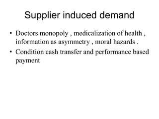 Supplier induced demand
• Doctors monopoly , medicalization of health ,
information as asymmetry , moral hazards .
• Condition cash transfer and performance based
payment
 