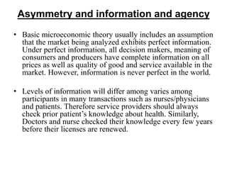Asymmetry and information and agency
• Basic microeconomic theory usually includes an assumption
that the market being analyzed exhibits perfect information.
Under perfect information, all decision makers, meaning of
consumers and producers have complete information on all
prices as well as quality of good and service available in the
market. However, information is never perfect in the world.
• Levels of information will differ among varies among
participants in many transactions such as nurses/physicians
and patients. Therefore service providers should always
check prior patient’s knowledge about health. Similarly,
Doctors and nurse checked their knowledge every few years
before their licenses are renewed.
 