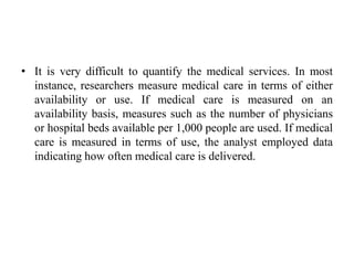• It is very difficult to quantify the medical services. In most
instance, researchers measure medical care in terms of either
availability or use. If medical care is measured on an
availability basis, measures such as the number of physicians
or hospital beds available per 1,000 people are used. If medical
care is measured in terms of use, the analyst employed data
indicating how often medical care is delivered.
 