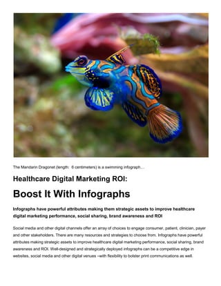 The Mandarin Dragonet (length: 6 centimeters) is a swimming infograph…
Healthcare Digital Marketing ROI:
Boost It With Infographs
Infographs have powerful attributes making them strategic assets to improve
healthcare digital marketing performance, social sharing, brand awareness and
ROI
Social media and other digital channels offer an array of choices to engage consumer, patient,
clinician, payer and other stakeholders. There are many resources and strategies to choose
from. Infographs have powerful attributes making strategic assets to improve healthcare digital
marketing performance, social sharing, brand awareness and ROI. Well-designed and strategically
deployed infographs can be a competitive edge in websites, social media and other digital venues –
with flexibility to bolster print communications as well.
 