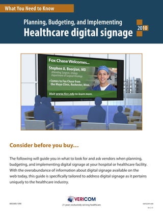 What You Need to Know

                  Planning, Budgeting, and Implementing
                                                                                               2010
                  Healthcare digital signage




  Consider before you buy…

  The	following	will	guide	you	in	what	to	look	for	and	ask	vendors	when	planning,	
  budgeting,	and	implementing	digital	signage	at	your	hospital	or	healthcare	facility.		
  With	the	overabundance	of	information	about	digital	signage	available	on	the	
  web	today,	this	guide	is	specifically	tailored	to	address	digital	signage	as	it	pertains	
  uniquely	to	the	healthcare	industry.




  800.800.1090	    	   	   	    	       	         	         	         	       	   	   	   																			vericom.net
                                    21	years	exclusively	serving	healthcare
                                                                                                               Ver	2.10
 