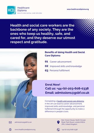 Health and social care workers are the
backbone of any society. They are the
ones who keep us healthy, safe, and
cared for, and they deserve our utmost
respect and gratitude.
Healthcare
Diploma
HEALTH AND SOCIAL CARE DIPLOMA
Benefits of doing Health and Social
Care Diploma
Career advancement
01
02
03
Improved skills and knowledge
Personal fulfillment
Enrol Now!
Call us: +44-(0)-203-608-0338
Email: admissions@gsbf.co.uk
Completing a health and social care diploma
in the UK can lead to career advancement,
improved skills and knowledge, and personal
fulfillment through the opportunity to make a
difference in people's lives.
www.healthcarediploma.org
admissions@gsbf.co.uk
+44-(0)-203-608-0338
622, Crown House, North Circular
Road, Park Royal, London,NW10
7PN, United Kingdom
www.healthcarediploma.org
 
