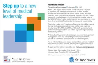 Step up to a new
level of medical
leadership

Healthcare Director

Competitive six figure package I Northampton I Ref: 2403
As the UK’s largest mental health charity with over 175 years
of expertise, we offer specialist services for men, women,
adolescents and older people across mental health, learning
disability, brain injury and degenerative disorders. So with £200m
invested in new facilities and the only teaching hospital outside
the NHS, St Andrew’s is the perfect place to take your career to a new
level of senior clinical leadership and managerial responsibility.
Rise to the challenge of Healthcare Director and you’ll be making
the big, strategic decisions that make a difference, reporting
directly to our Chief Medical Officer. With both operational and
professional responsibilities you will be key in driving excellence
across every service.
A Consultant Psychiatrist with a strategic business focus, general
management skills and outstanding leadership credentials,
you will be committed to the provision of outstanding care.
For an informal discussion please contact Dave Anthony, Head of
Recruitment on 01604 616585, email djanthony@standrew.co.uk
To apply and find out more about the role, visit www.stah.org/careers
Closing date: Wednesday 22nd January 2014.
Interview date: Thursday 6th February 2014.
St Andrew’s is an equal opportunities employer. Registered Charity No 1104951

A CHARITY LEADING INNOVATION IN MENTAL HEALTH

 