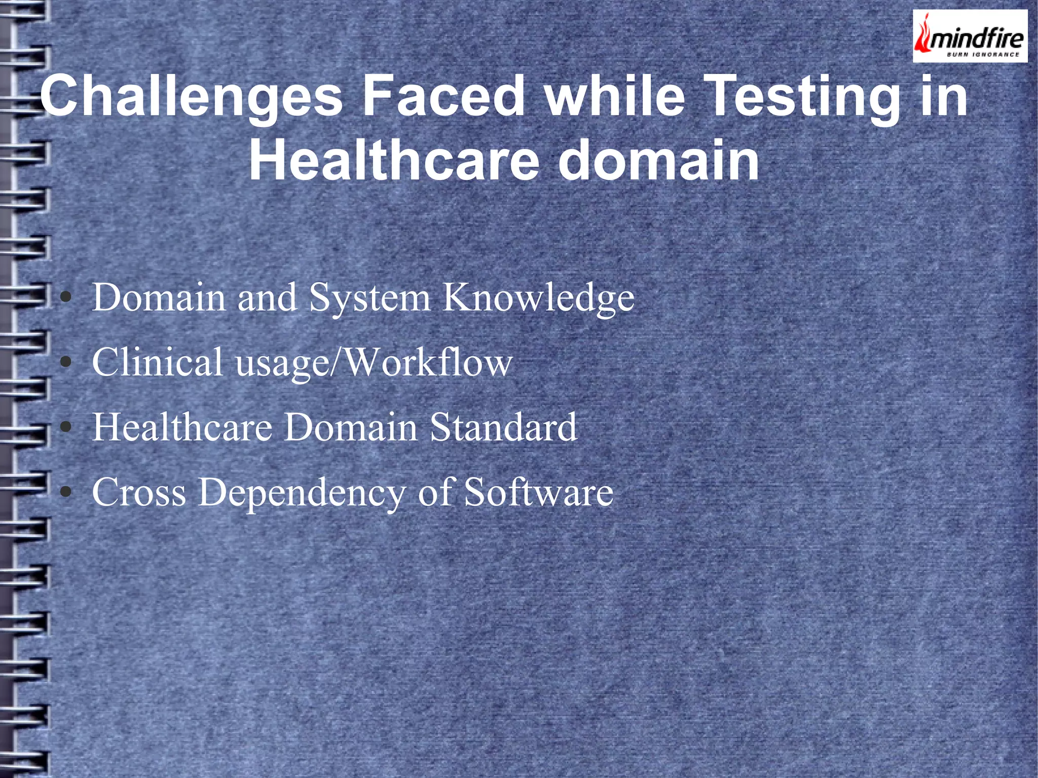 Challenges Faced while Testing in
Healthcare domain
●

Domain and System Knowledge

●

Clinical usage/Workflow

●

Healthcare Domain Standard

●

Cross Dependency of Software

 