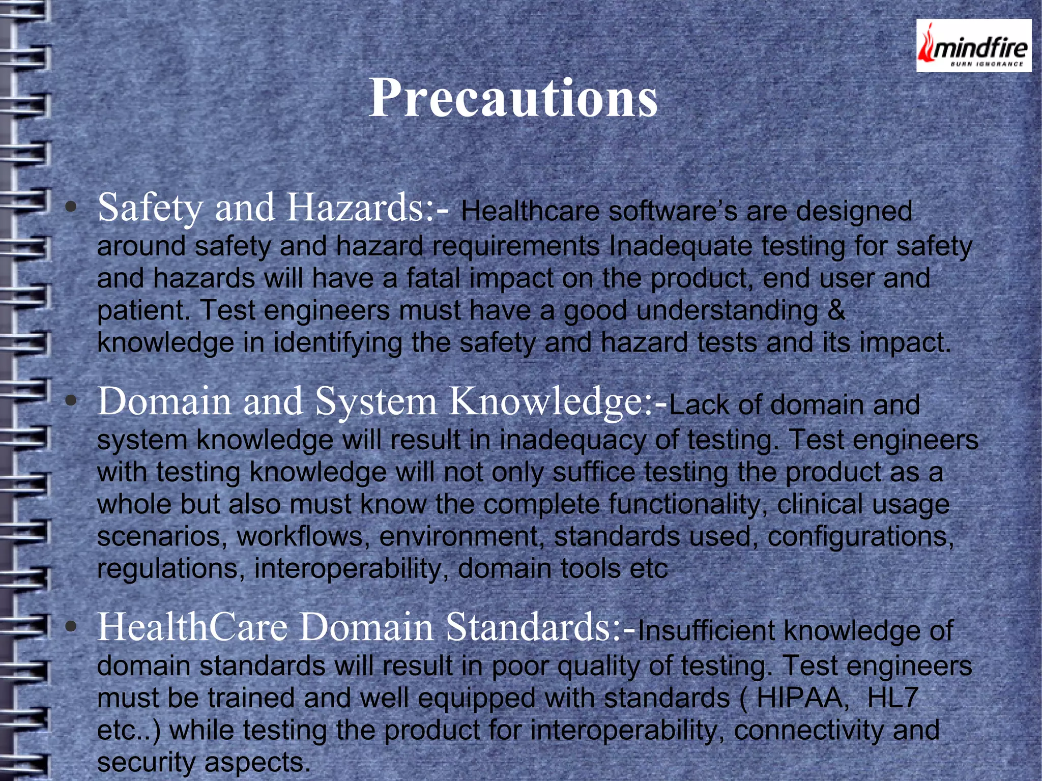 Precautions
●

Safety and Hazards:- Healthcare software’s are designed

around safety and hazard requirements Inadequate testing for safety
and hazards will have a fatal impact on the product, end user and
patient. Test engineers must have a good understanding &
knowledge in identifying the safety and hazard tests and its impact.
●

Domain and System Knowledge:-Lack of domain and

system knowledge will result in inadequacy of testing. Test engineers
with testing knowledge will not only suffice testing the product as a
whole but also must know the complete functionality, clinical usage
scenarios, workflows, environment, standards used, configurations,
regulations, interoperability, domain tools etc
●

HealthCare Domain Standards:-Insufficient knowledge of

domain standards will result in poor quality of testing. Test engineers
must be trained and well equipped with standards ( HIPAA, HL7
etc..) while testing the product for interoperability, connectivity and
security aspects.

 