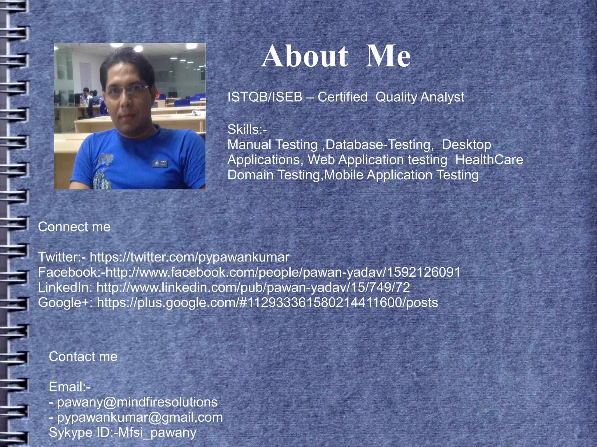 About Me
ISTQB/ISEB – Certified Quality Analyst
Skills:Manual Testing ,Database-Testing, Desktop
Applications, Web Application testing HealthCare
Domain Testing,Mobile Application Testing

Connect me
Twitter:- https://twitter.com/pypawankumar
Facebook:-http://www.facebook.com/people/pawan-yadav/1592126091
LinkedIn: http://www.linkedin.com/pub/pawan-yadav/15/749/72
Google+: https://plus.google.com/#112933361580214411600/posts

Contact me
Email:- pawany@mindfiresolutions
- pypawankumar@gmail.com
Sykype ID:-Mfsi_pawany

 