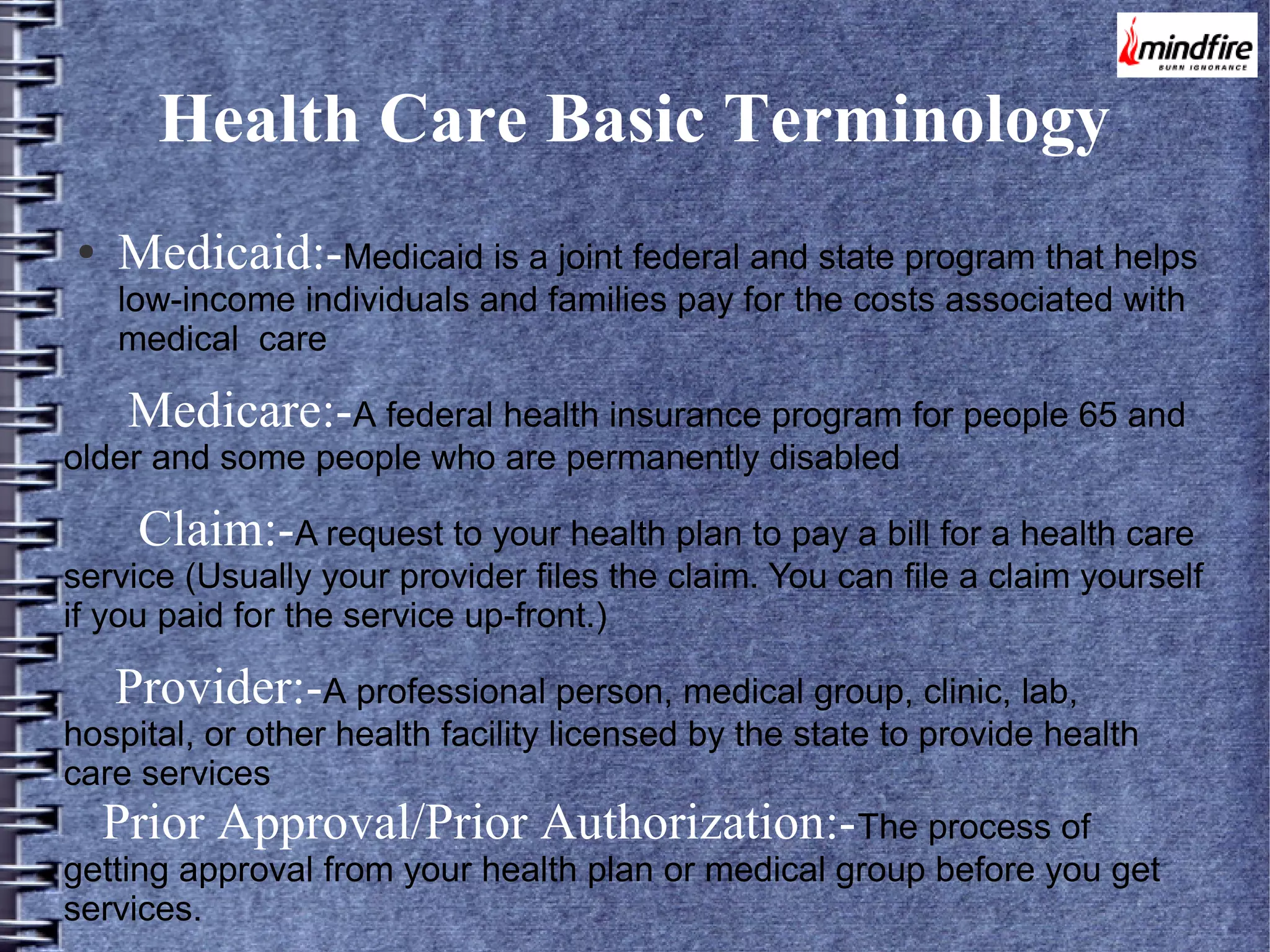 Health Care Basic Terminology
●

Medicaid:-Medicaid is a joint federal and state program that helps
low-income individuals and families pay for the costs associated with
medical care

Medicare:-A federal health insurance program for people 65 and

older and some people who are permanently disabled

Claim:-A request to your health plan to pay a bill for a health care

service (Usually your provider files the claim. You can file a claim yourself
if you paid for the service up-front.)

Provider:-A professional person, medical group, clinic, lab,

hospital, or other health facility licensed by the state to provide health
care services

Prior Approval/Prior Authorization:-The process of

getting approval from your health plan or medical group before you get
services.

 