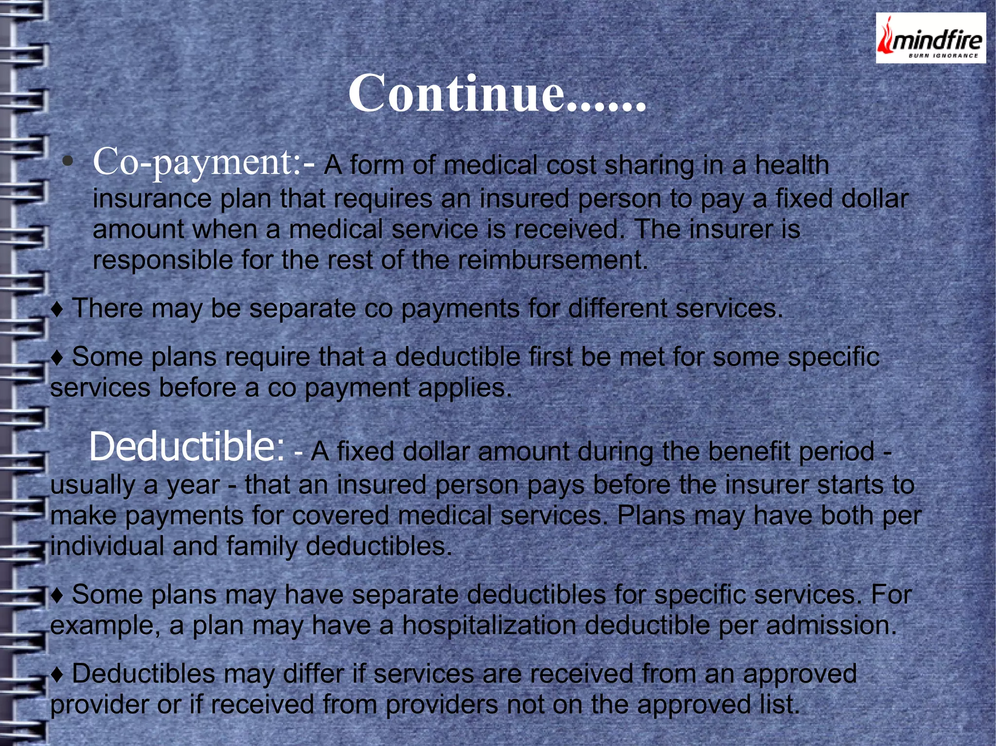Continue......
●

Co-payment:- A form of medical cost sharing in a health

insurance plan that requires an insured person to pay a fixed dollar
amount when a medical service is received. The insurer is
responsible for the rest of the reimbursement.
♦ There may be separate co payments for different services.
♦ Some plans require that a deductible first be met for some specific
services before a co payment applies.

Deductible: - A fixed dollar amount during the benefit period -

usually a year - that an insured person pays before the insurer starts to
make payments for covered medical services. Plans may have both per
individual and family deductibles.
♦ Some plans may have separate deductibles for specific services. For
example, a plan may have a hospitalization deductible per admission.
♦ Deductibles may differ if services are received from an approved
provider or if received from providers not on the approved list.

 