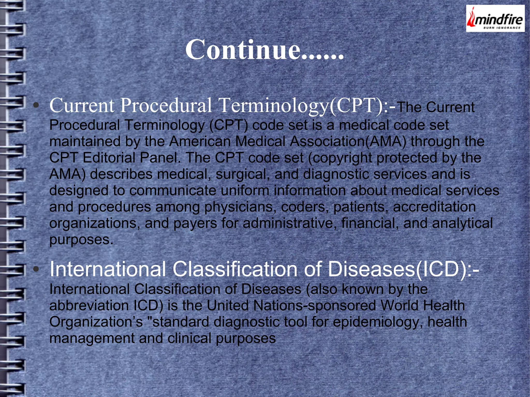 Continue......
●

Current Procedural Terminology(CPT):-The Current

Procedural Terminology (CPT) code set is a medical code set
maintained by the American Medical Association(AMA) through the
CPT Editorial Panel. The CPT code set (copyright protected by the
AMA) describes medical, surgical, and diagnostic services and is
designed to communicate uniform information about medical services
and procedures among physicians, coders, patients, accreditation
organizations, and payers for administrative, financial, and analytical
purposes.
●

International Classification of Diseases(ICD):International Classification of Diseases (also known by the
abbreviation ICD) is the United Nations-sponsored World Health
Organization’s "standard diagnostic tool for epidemiology, health
management and clinical purposes

 