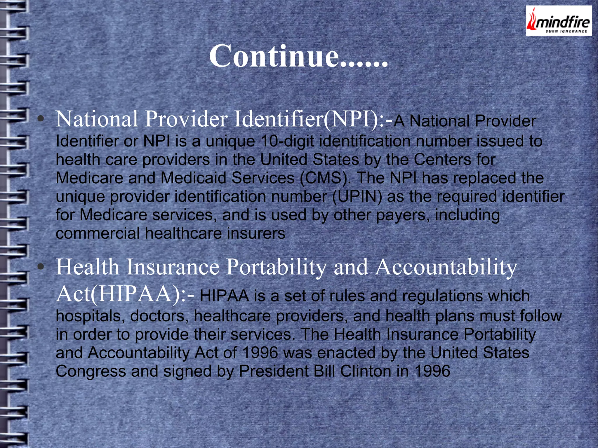 Continue......
●

National Provider Identifier(NPI):- A National Provider

Identifier or NPI is a unique 10-digit identification number issued to
health care providers in the United States by the Centers for
Medicare and Medicaid Services (CMS). The NPI has replaced the
unique provider identification number (UPIN) as the required identifier
for Medicare services, and is used by other payers, including
commercial healthcare insurers
●

Health Insurance Portability and Accountability
Act(HIPAA):- HIPAA is a set of rules and regulations which

hospitals, doctors, healthcare providers, and health plans must follow
in order to provide their services. The Health Insurance Portability
and Accountability Act of 1996 was enacted by the United States
Congress and signed by President Bill Clinton in 1996

 