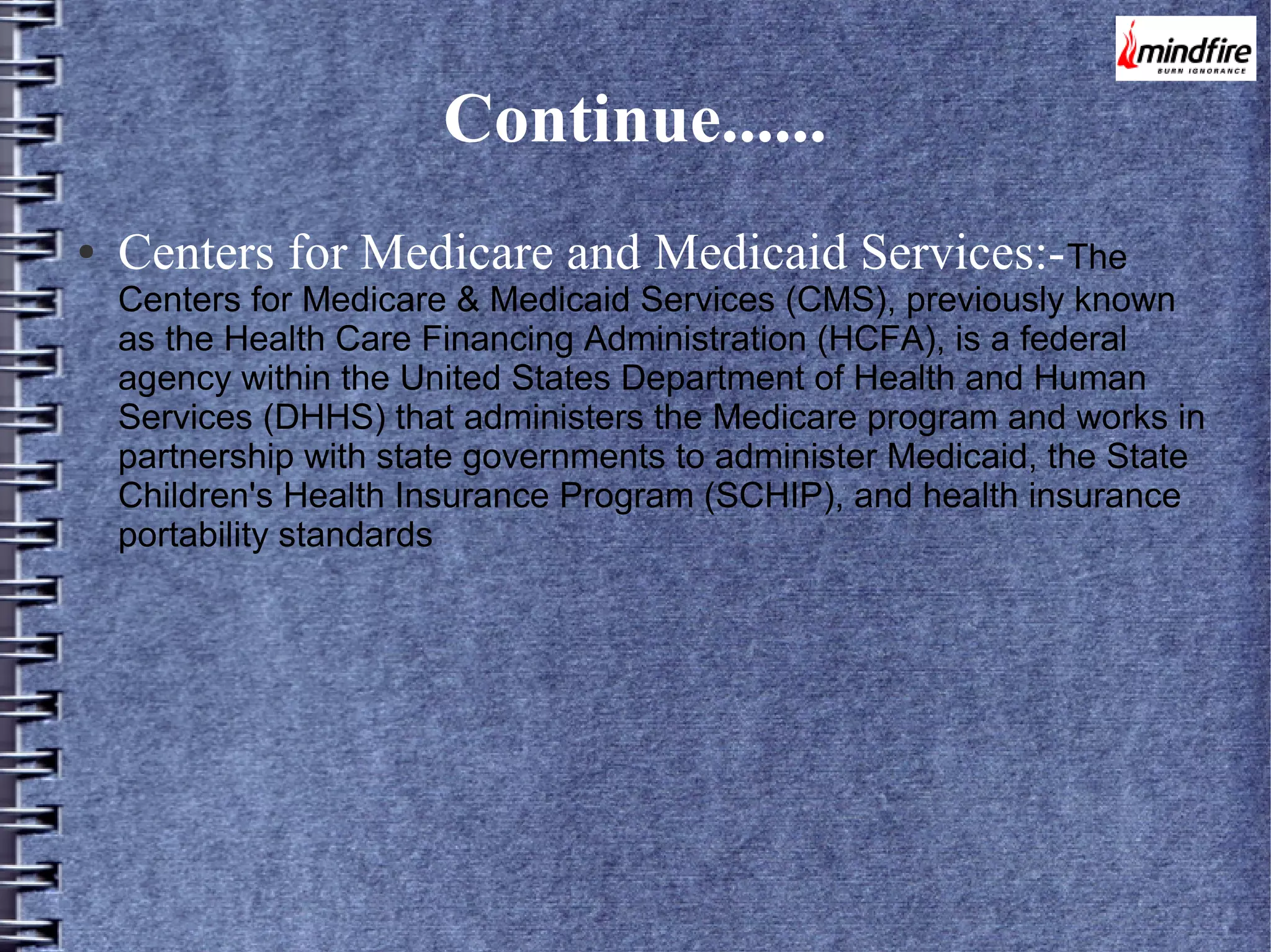 Continue......
●

Centers for Medicare and Medicaid Services:- The

Centers for Medicare & Medicaid Services (CMS), previously known
as the Health Care Financing Administration (HCFA), is a federal
agency within the United States Department of Health and Human
Services (DHHS) that administers the Medicare program and works in
partnership with state governments to administer Medicaid, the State
Children's Health Insurance Program (SCHIP), and health insurance
portability standards

 