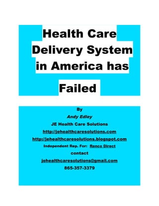 Health Care
Delivery System
in America has
           Failed
                   By
              Andy Edley
        JE Health Care Solutions
    http://jehealthcaresolutions.com
http://jehealthcaresolutions.blogspot.com
    Independent Rep. For: Renco Direct

                contact
   jehealthcaresolutions@gmail.com
             865-357-3379
 