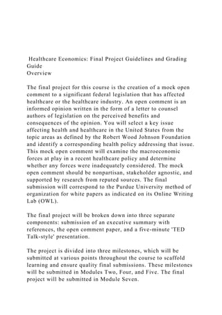 Healthcare Economics: Final Project Guidelines and Grading
Guide
Overview
The final project for this course is the creation of a mock open
comment to a significant federal legislation that has affected
healthcare or the healthcare industry. An open comment is an
informed opinion written in the form of a letter to counsel
authors of legislation on the perceived benefits and
consequences of the opinion. You will select a key issue
affecting health and healthcare in the United States from the
topic areas as defined by the Robert Wood Johnson Foundation
and identify a corresponding health policy addressing that issue.
This mock open comment will examine the macroeconomic
forces at play in a recent healthcare policy and determine
whether any forces were inadequately considered. The mock
open comment should be nonpartisan, stakeholder agnostic, and
supported by research from reputed sources. The final
submission will correspond to the Purdue University method of
organization for white papers as indicated on its Online Writing
Lab (OWL).
The final project will be broken down into three separate
components: submission of an executive summary with
references, the open comment paper, and a five-minute 'TED
Talk-style' presentation.
The project is divided into three milestones, which will be
submitted at various points throughout the course to scaffold
learning and ensure quality final submissions. These milestones
will be submitted in Modules Two, Four, and Five. The final
project will be submitted in Module Seven.
 