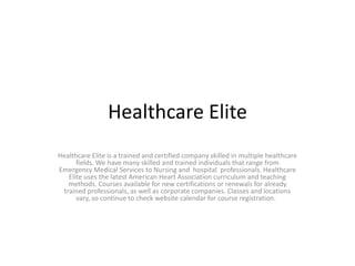 Healthcare Elite  Healthcare Elite is a trained and certified company skilled in multiple healthcare fields. We have many skilled and trained individuals that range from Emergency Medical Services to Nursing and  hospital  professionals. Healthcare Elite uses the latest American Heart Association curriculum and teaching methods. Courses available for new certifications or renewals for already trained professionals, as well as corporate companies. Classes and locations vary, so continue to check website calendar for course registration.   
