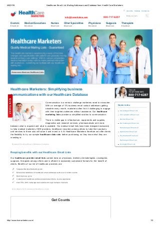 4/6/2016 Healthcare Email List, Mailing Addresses and Database from Health Care Marketers
http://www.hcmarketers.com/ 1/2
Enter your text...
info@hcmarketers.com 800­717­6287
  About Us   Sitemap   Contact Us
Doctors  
Email List
Medical Executives  
Email List
Nurses  
Email List
Other Specialities  
Email List
Physicians  
Email List
Surgeons  
Email List
Therapists  
Email List
Healthcare Marketers: Simplifying business
communications with our Healthcare Database
Communication  is  a  serious  challenge  marketers  need  to  encounter.
With  an  average  of  3%  business  email  contact  addresses  getting
obsolete  every  month,  marketers  often  find  it  challenging  to  engage
with  their  targeted  audiences  without  assistance.  Our  healthcare
marketing  lists  provides  a  simplified  solution  to  communication. 
There  is  visible  gap  in  infrastructure,  equipments  and  supplies,
diagnostics  and  research  services,  pharmaceuticals  and  more,
between  what  is  required  and  what  is  available.  Our  medical  email  lists  have  been  designed  exclusively
to  help  medical  marketers,  CME  providers,  healthcare  recruiters  among  others  to  take  their  products
and  services  to  those  who  will  value  it  and  invest  in  it. At  Healthcare  Marketers  therefore  we  offer  clients
the  flexibility  to  try  our  sample  healthcare  data  sets  before  purchasing,  so  they  know  what  they  are
investing  in.
Request Free Healthcare Database Samples
Reaping benefits with our Healthcare Email Lists
Our  healthcare  provider  email  lists  contain  data  on  physicians,  dentists,  dermatologists,  oncologists,
surgeons,  therapists  among  others  and  is  offered  in  exclusively  customized  formats  for  the  benefit  of
clients.  Benefits  of  our  list  of  healthcare  providers  are:
Targeted Medical Marketing Lists
Exhaustive database of healthcare email addresses with over 2 million counts
Short delivery cycle
Customized healthcare professionals lists with one­to­one assistance
Over 75%­80% campaign deliverables through multiple channels
Get a Quote for Customized Healthcare Lists
Get Counts
Quick Links
Cardiologist Email List
Chiropractors Email List
Dentist Email List
Dermatologist Email List
Hematologist Email List
Optometrist Email List
Psychiatrists Email List
Radiologist Email List
Urologist Email List
 