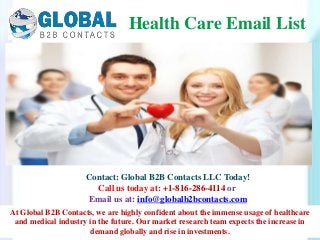 Contact: Global B2B Contacts LLC Today!
Call us today at: +1-816-286-4114 or
Email us at: info@globalb2bcontacts.com
Health Care Email List
At Global B2B Contacts, we are highly confident about the immense usage of healthcare
and medical industry in the future. Our market research team expects the increase in
demand globally and rise in investments.
 