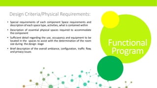 Design Criteria/Physical Requirements:
• Special requirements of each component Space requirements and
description of each space type, activities, what is contained within
• Description of essential physical spaces required to accommodate
the component
• Sufficient detail regarding the use, occupancy and equipment to be
located in the spaces to assist with the determination of the room
size during the design stage
• Brief description of the overall ambiance, configuration, traffic flow,
and privacy issues
Functional
Program
 