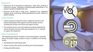 Equipment
• Preliminary list of equipment to determine space sizes, assisting in
preliminary costing, completed in detailed design (depending on the
project it could be a detailed list); and
• Overview of the fixed or large loose equipment (e.g., diagnostic
imaging, sterile processing, medical gas/electrical service columns in
patient cubicles).
Impact Analysis
• Impact of planned component (new or additional service) to the
overall facility/system that supports it and the specific services
including core services and clinical and support services
• The impacted service assess the additional workload added by the
service and what resources staff, space equipment, etc. is required
to support the component.
The following may also be included in a functional program, especially
where the project is large, complex in nature, or addition to an existing
facility.
• Site development plan/master plan;
• Project cost plan (this would normally be part of most projects);
• Parking and traffic studies.
Other Considerations
 