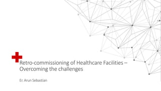Retro-commissioning of Healthcare Facilities –
Overcoming the challenges
Er. Arun Sebastian
 