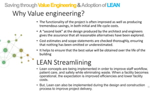 Why Value engineering?
• The functionality of the project is often improved as well as producing
tremendous savings, in both initial and life-cycle costs.
• A “second look” at the design produced by the architect and engineers
gives the assurance that all reasonable alternatives have been explored.
• Cost estimates and scope statements are checked thoroughly, ensuring
that nothing has been omitted or underestimated.
• It helps to ensure that the best value will be obtained over the life of the
building
22
SavingthroughValueEngineering&AdoptionofLEAN
LEAN Streamlining
• Lean concepts are being implemented in order to improve staff workflow,
patient care, and safety while eliminating waste. When a facility becomes
operational, the expectation is improved efficiencies and lower facility
costs.
• But, Lean can also be implemented during the design and construction
process to improve project delivery.
 